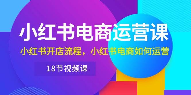 小红书·电商运营课：小红书开店流程，小红书电商如何运营（18节视频课）-辰阳网创