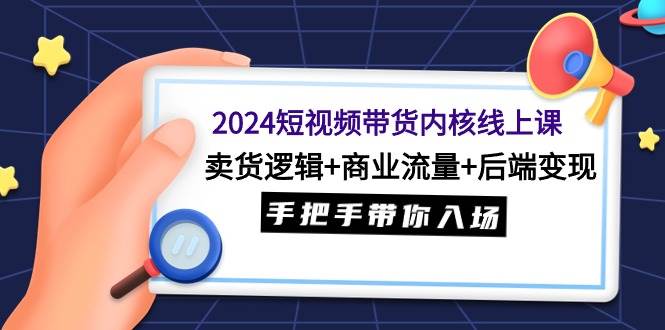 2024短视频带货内核线上课：卖货逻辑+商业流量+后端变现，手把手带你入场-辰阳网创