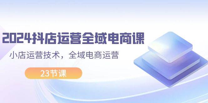 2024抖店运营-全域电商课，小店运营技术，全域电商运营（23节课）-辰阳网创