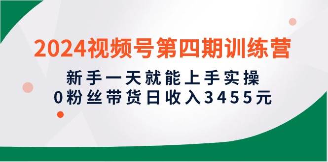 2024视频号第四期训练营，新手一天就能上手实操，0粉丝带货日收入3455元-辰阳网创