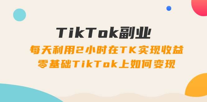 TikTok副业：每天利用2小时在TK实现收益，零基础TikTok上如何变现，34节程-辰阳网创