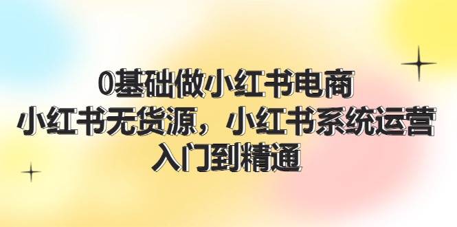 0基础做小红书电商，小红书无货源，小红书系统运营，入门到精通 (70节)-辰阳网创