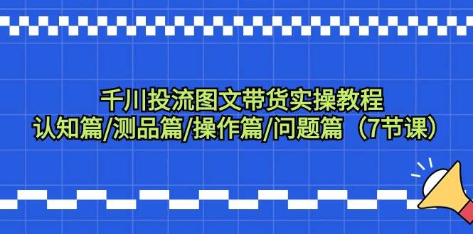 千川投流图文带货实操教程：认知篇/测品篇/操作篇/问题篇（7节课）-辰阳网创