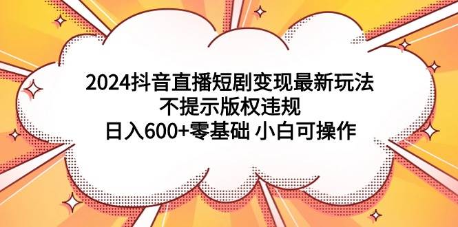 2024抖音直播短剧变现最新玩法，不提示版权违规 日入600+零基础 小白可操作-辰阳网创