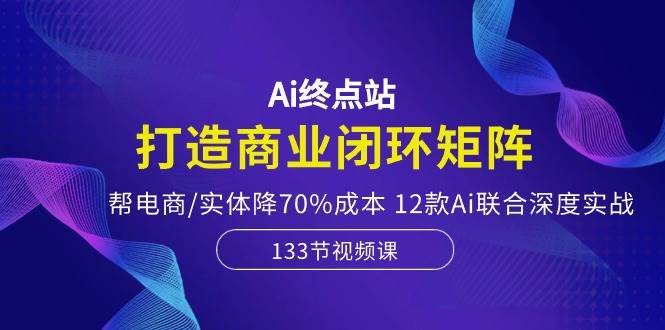 Ai终点站，打造商业闭环矩阵，帮电商/实体降70%成本，12款Ai联合深度实战-辰阳网创